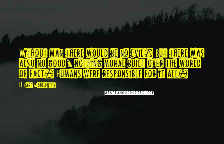 Karl Marlantes quotes: Without man there would be no evil. But there was also no good, nothing moral built over the world of fact. Humans were responsible for it all. Karl Marlantes quotes: Without man there would be no evil. But there was also no good, nothing moral built over the world of fact. Humans were responsible for it all.