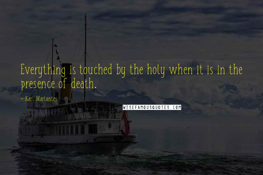 Karl Marlantes quotes: Everything is touched by the holy when it is in the presence of death.