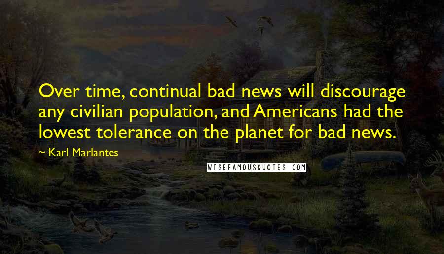 Karl Marlantes quotes: Over time, continual bad news will discourage any civilian population, and Americans had the lowest tolerance on the planet for bad news. Karl Marlantes quotes: Over time, continual bad news will discourage any civilian population, and Americans had the lowest tolerance on the planet for bad news.