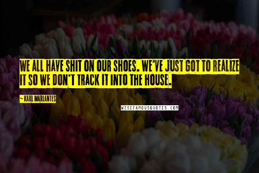 Karl Marlantes quotes: We all have shit on our shoes. We've just got to realize it so we don't track it into the house.