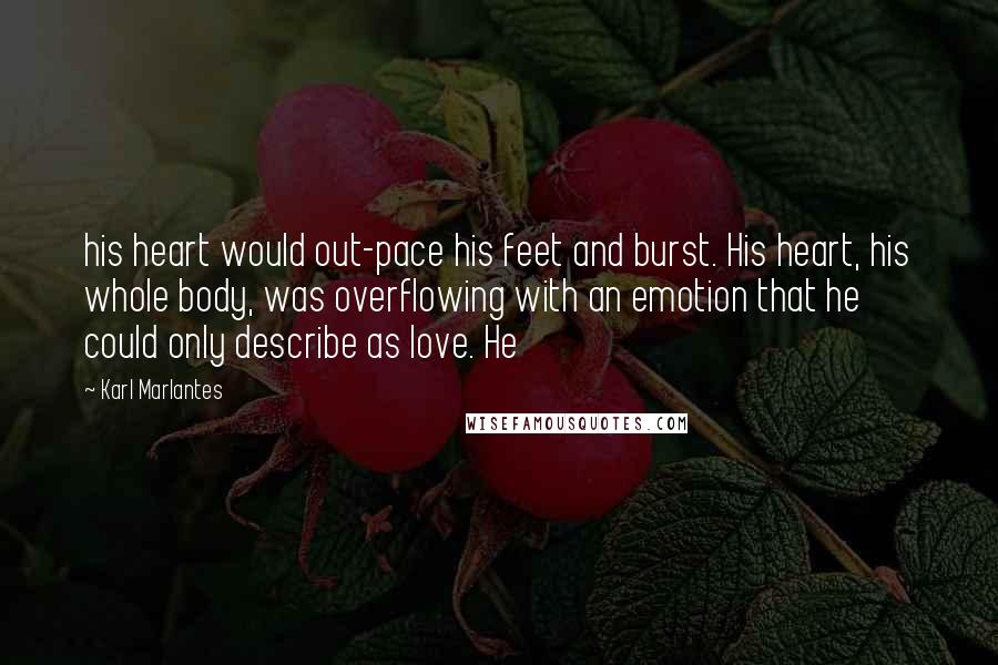 Karl Marlantes quotes: his heart would out-pace his feet and burst. His heart, his whole body, was overflowing with an emotion that he could only describe as love. He Karl Marlantes quotes: his heart would out-pace his feet and burst. His heart, his whole body, was overflowing with an emotion that he could only describe as love. He