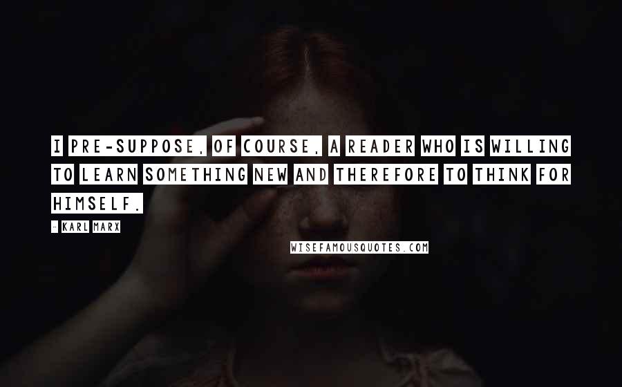 Karl Marx quotes: I pre-suppose, of course, a reader who is willing to learn something new and therefore to think for himself.