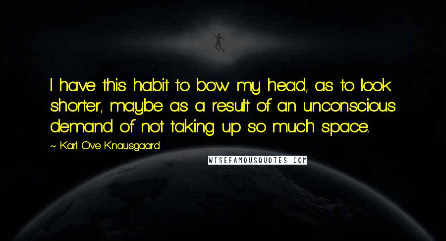Karl Ove Knausgaard quotes: I have this habit to bow my head, as to look shorter, maybe as a result of an unconscious demand of not taking up so much space. Karl Ove Knausgaard quotes: I have this habit to bow my head, as to look shorter, maybe as a result of an unconscious demand of not taking up so much space.