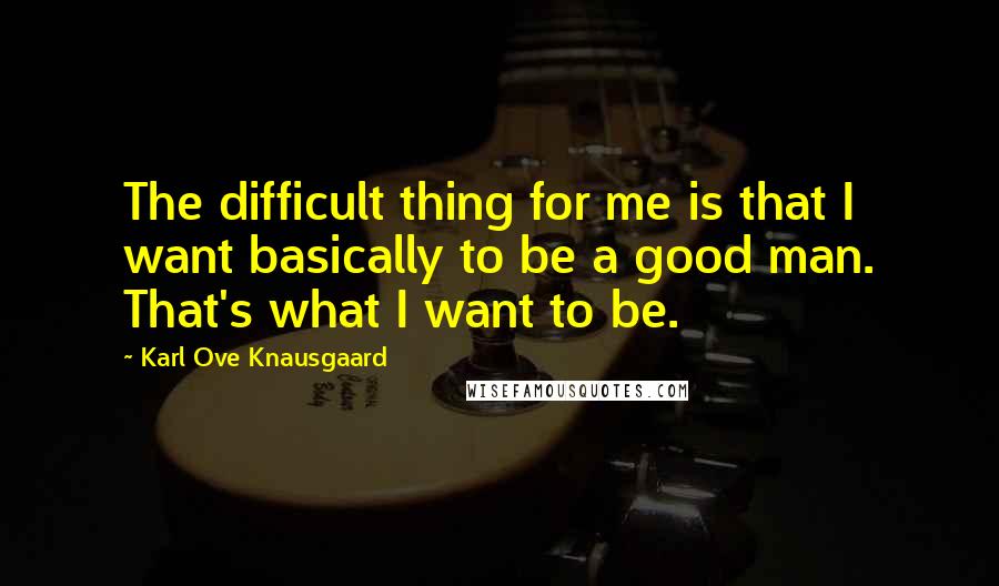 Karl Ove Knausgaard quotes: The difficult thing for me is that I want basically to be a good man. That's what I want to be.