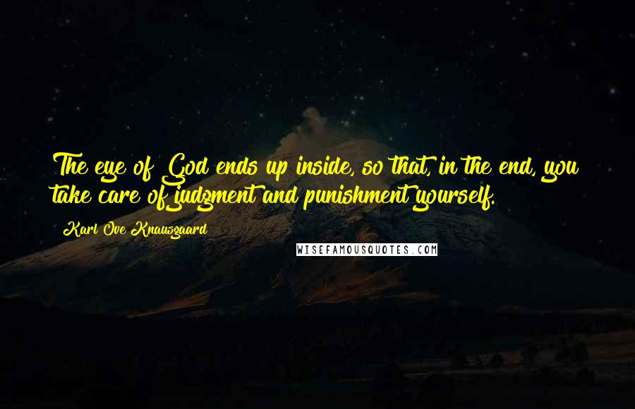 Karl Ove Knausgaard quotes: The eye of God ends up inside, so that, in the end, you take care of judgment and punishment yourself. Karl Ove Knausgaard quotes: The eye of God ends up inside, so that, in the end, you take care of judgment and punishment yourself.