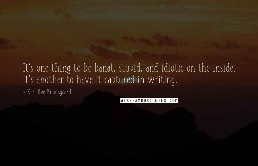 Karl Ove Knausgaard quotes: It's one thing to be banal, stupid, and idiotic on the inside. It's another to have it captured in writing. Karl Ove Knausgaard quotes: It's one thing to be banal, stupid, and idiotic on the inside. It's another to have it captured in writing.