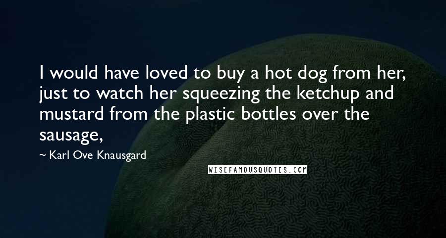 Karl Ove Knausgard quotes: I would have loved to buy a hot dog from her, just to watch her squeezing the ketchup and mustard from the plastic bottles over the sausage,