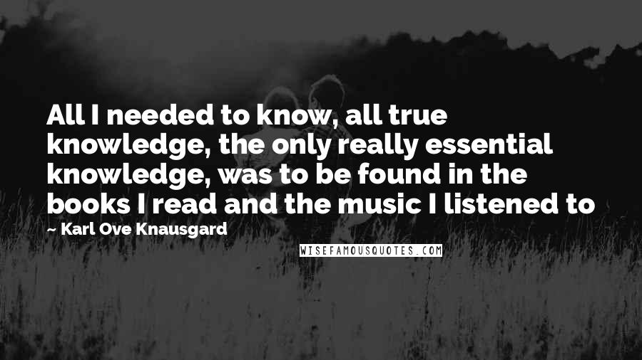 Karl Ove Knausgard quotes: All I needed to know, all true knowledge, the only really essential knowledge, was to be found in the books I read and the music I listened to