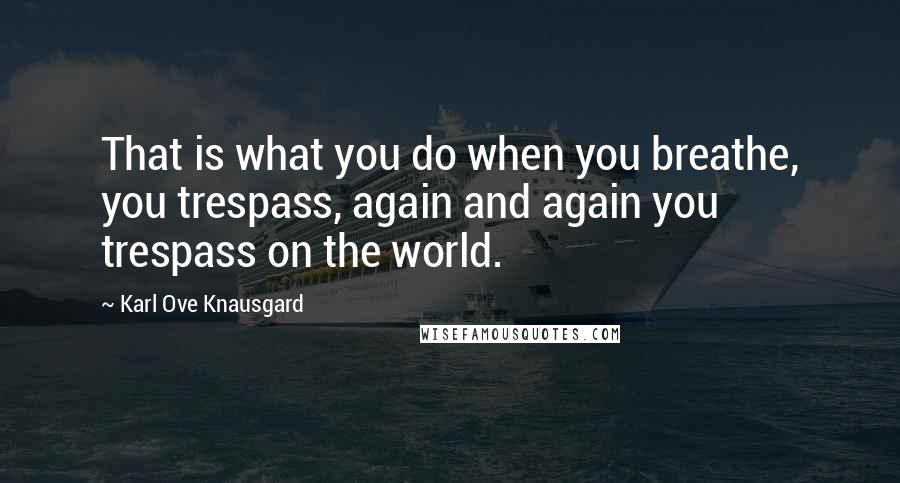 Karl Ove Knausgard quotes: That is what you do when you breathe, you trespass, again and again you trespass on the world.