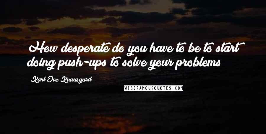 Karl Ove Knausgard quotes: How desperate do you have to be to start doing push-ups to solve your problems?