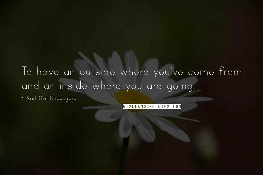 Karl Ove Knausgard quotes: To have an outside where you've come from and an inside where you are going.