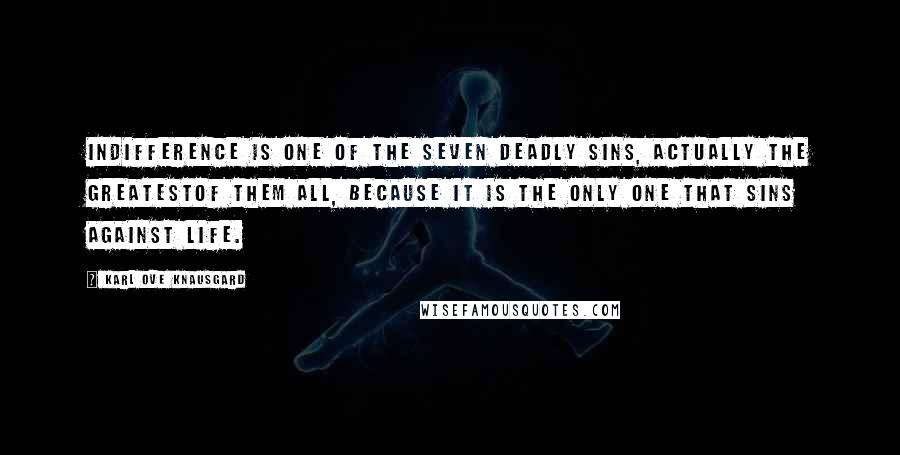 Karl Ove Knausgard quotes: Indifference is one of the seven deadly sins, actually the greatestof them all, because it is the only one that sins against life.