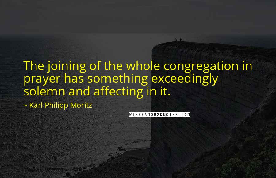 Karl Philipp Moritz quotes: The joining of the whole congregation in prayer has something exceedingly solemn and affecting in it.