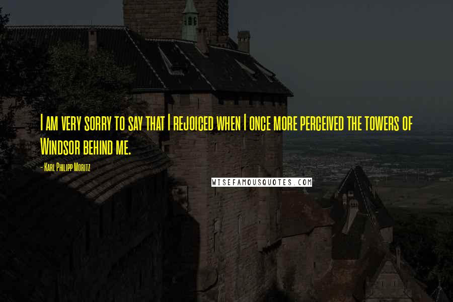 Karl Philipp Moritz quotes: I am very sorry to say that I rejoiced when I once more perceived the towers of Windsor behind me.