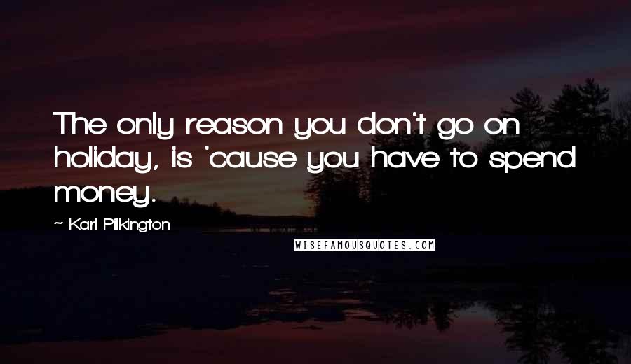 Karl Pilkington quotes: The only reason you don't go on holiday, is 'cause you have to spend money.
