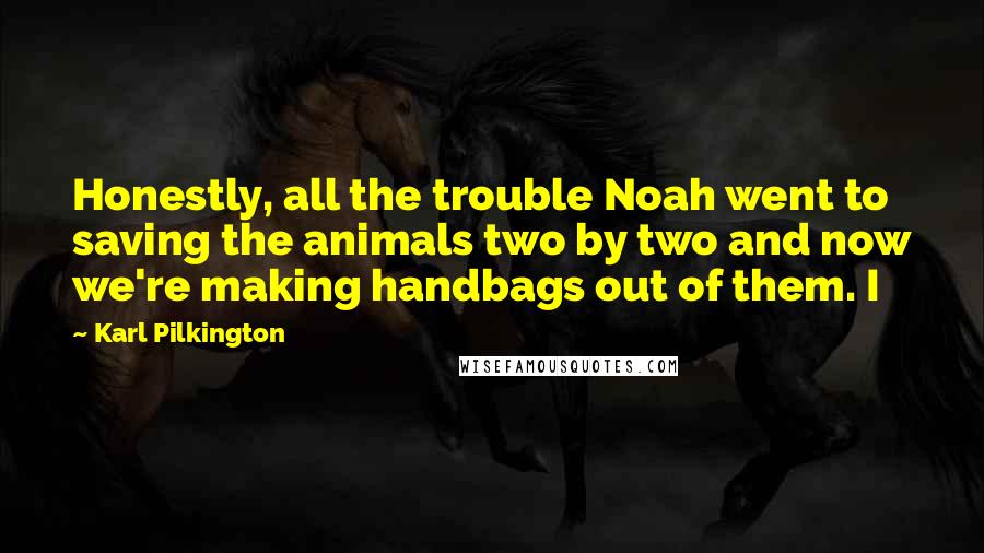Karl Pilkington quotes: Honestly, all the trouble Noah went to saving the animals two by two and now we're making handbags out of them. I