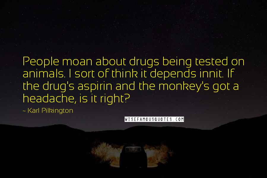 Karl Pilkington quotes: People moan about drugs being tested on animals. I sort of think it depends innit. If the drug's aspirin and the monkey's got a headache, is it right?