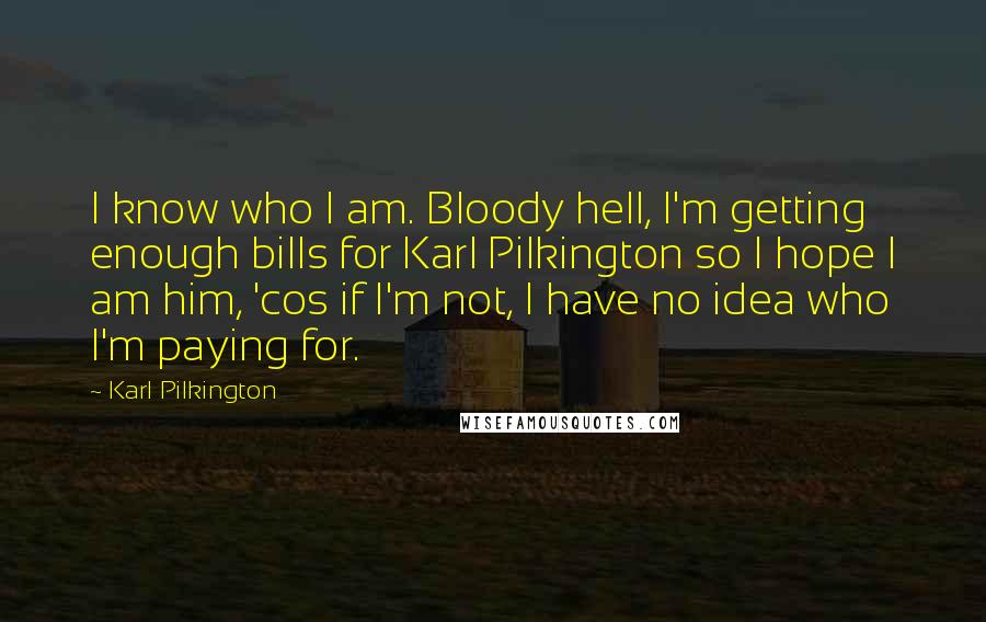 Karl Pilkington quotes: I know who I am. Bloody hell, I'm getting enough bills for Karl Pilkington so I hope I am him, 'cos if I'm not, I have no idea who I'm