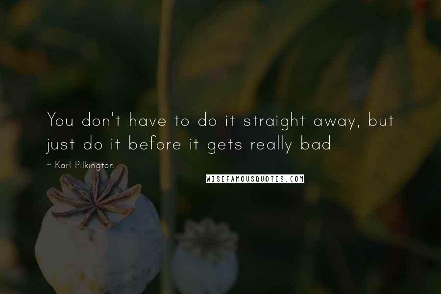 Karl Pilkington quotes: You don't have to do it straight away, but just do it before it gets really bad