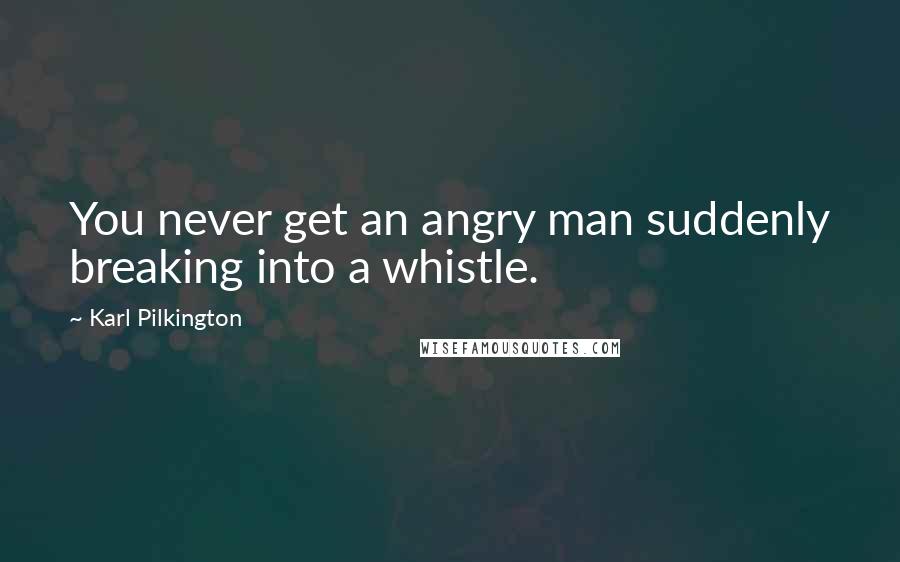 Karl Pilkington quotes: You never get an angry man suddenly breaking into a whistle.