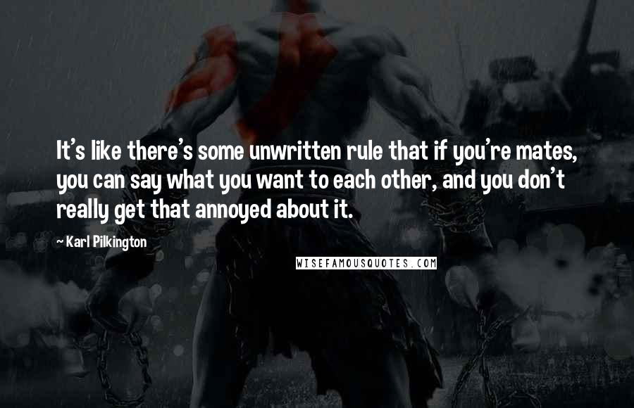 Karl Pilkington quotes: It's like there's some unwritten rule that if you're mates, you can say what you want to each other, and you don't really get that annoyed about it. Karl Pilkington quotes: It's like there's some unwritten rule that if you're mates, you can say what you want to each other, and you don't really get that annoyed about it.