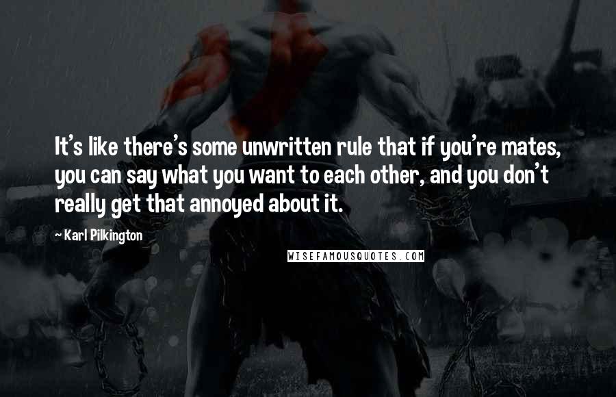Karl Pilkington quotes: It's like there's some unwritten rule that if you're mates, you can say what you want to each other, and you don't really get that annoyed about it.