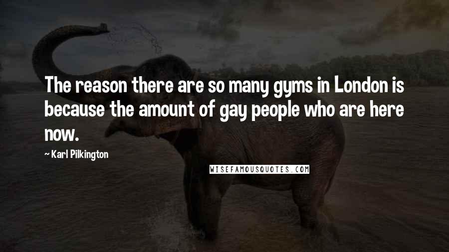 Karl Pilkington quotes: The reason there are so many gyms in London is because the amount of gay people who are here now.