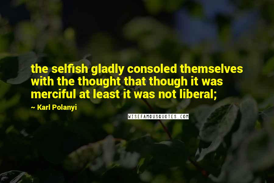 Karl Polanyi quotes: the selfish gladly consoled themselves with the thought that though it was merciful at least it was not liberal;