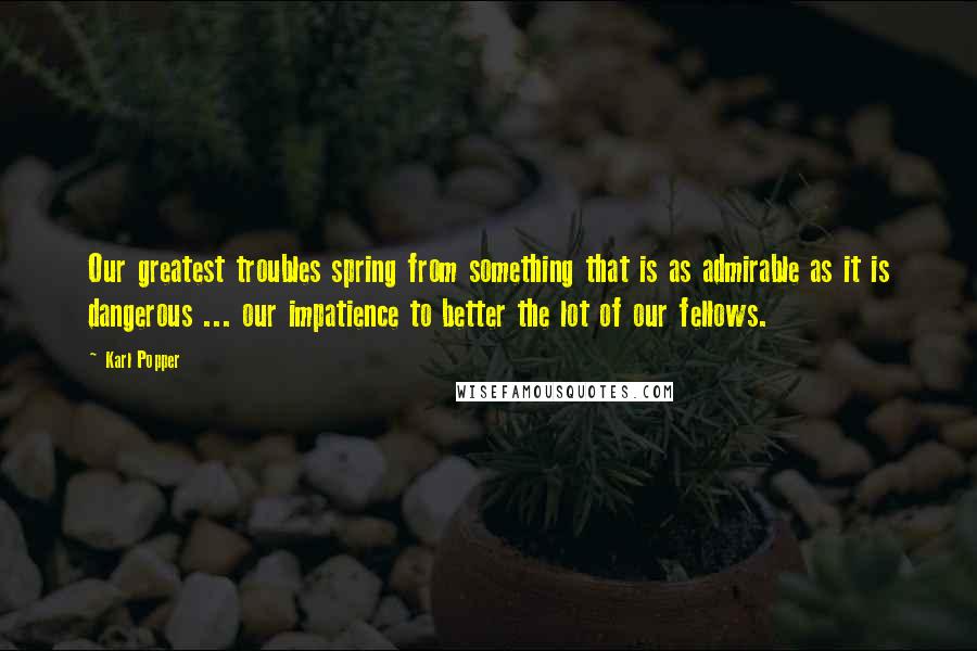 Karl Popper quotes: Our greatest troubles spring from something that is as admirable as it is dangerous ... our impatience to better the lot of our fellows. Karl Popper quotes: Our greatest troubles spring from something that is as admirable as it is dangerous ... our impatience to better the lot of our fellows.
