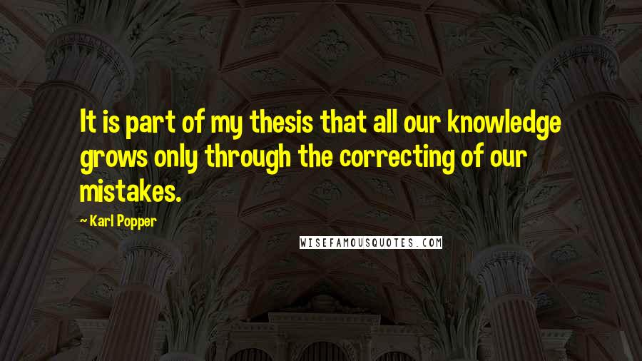 Karl Popper quotes: It is part of my thesis that all our knowledge grows only through the correcting of our mistakes.