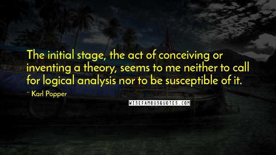 Karl Popper quotes: The initial stage, the act of conceiving or inventing a theory, seems to me neither to call for logical analysis nor to be susceptible of it.