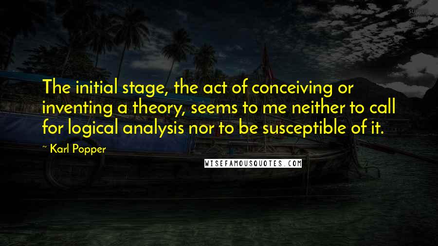 Karl Popper quotes: The initial stage, the act of conceiving or inventing a theory, seems to me neither to call for logical analysis nor to be susceptible of it. Karl Popper quotes: The initial stage, the act of conceiving or inventing a theory, seems to me neither to call for logical analysis nor to be susceptible of it.