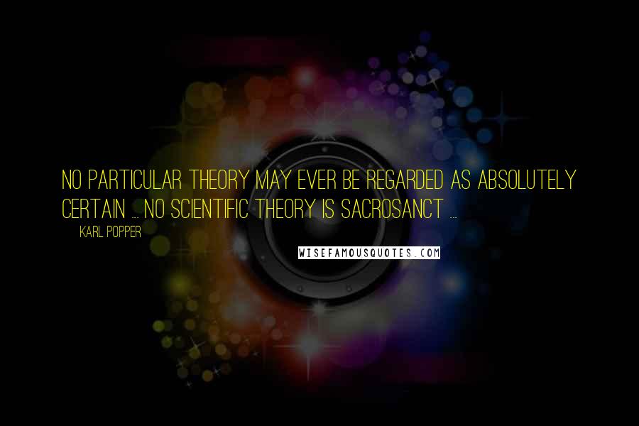 Karl Popper quotes: No particular theory may ever be regarded as absolutely certain ... No scientific theory is sacrosanct ...