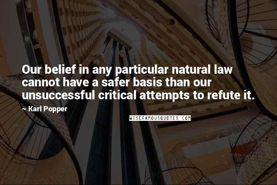 Karl Popper quotes: Our belief in any particular natural law cannot have a safer basis than our unsuccessful critical attempts to refute it. Karl Popper quotes: Our belief in any particular natural law cannot have a safer basis than our unsuccessful critical attempts to refute it.