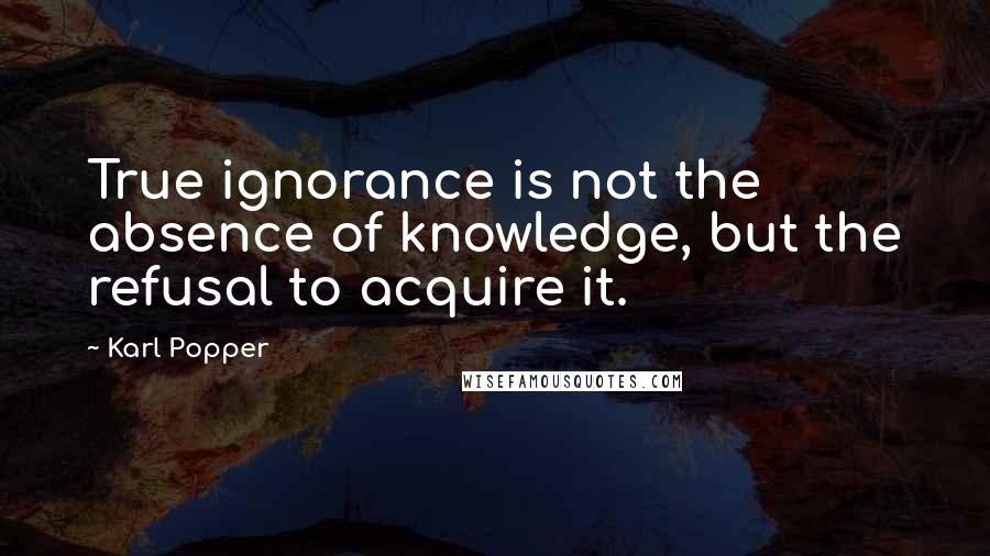 Karl Popper quotes: True ignorance is not the absence of knowledge, but the refusal to acquire it. Karl Popper quotes: True ignorance is not the absence of knowledge, but the refusal to acquire it.