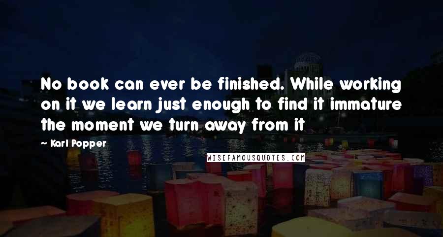 Karl Popper quotes: No book can ever be finished. While working on it we learn just enough to find it immature the moment we turn away from it