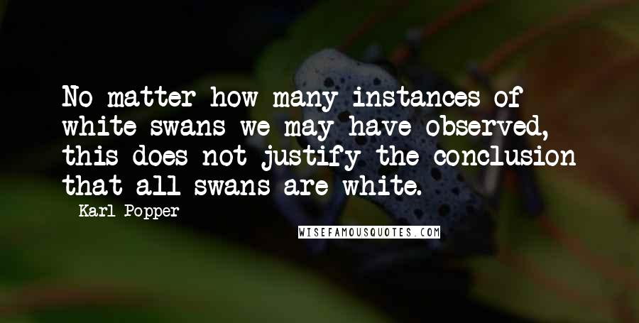 Karl Popper quotes: No matter how many instances of white swans we may have observed, this does not justify the conclusion that all swans are white.