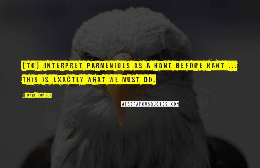Karl Popper quotes: [To] interpret Parmenides as a Kant before Kant ... this is exactly what we must do.