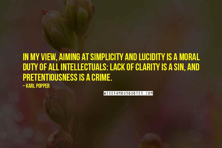 Karl Popper quotes: In my view, aiming at simplicity and lucidity is a moral duty of all intellectuals: lack of clarity is a sin, and pretentiousness is a crime. Karl Popper quotes: In my view, aiming at simplicity and lucidity is a moral duty of all intellectuals: lack of clarity is a sin, and pretentiousness is a crime.