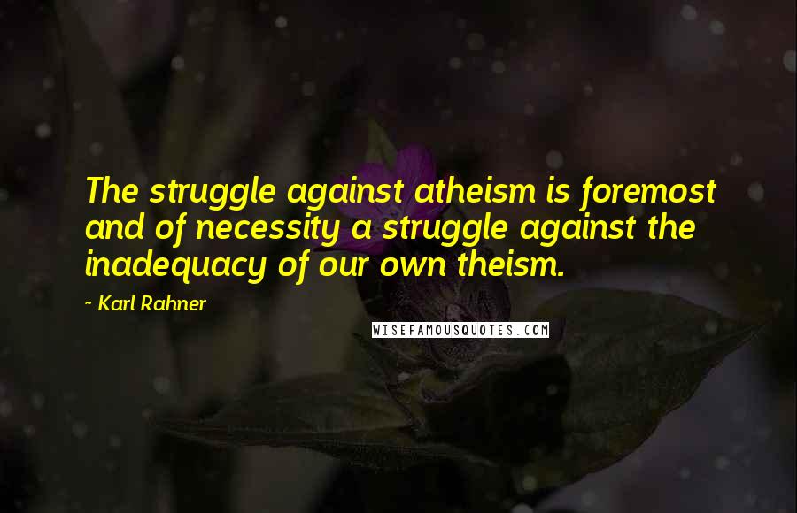 Karl Rahner quotes: The struggle against atheism is foremost and of necessity a struggle against the inadequacy of our own theism.