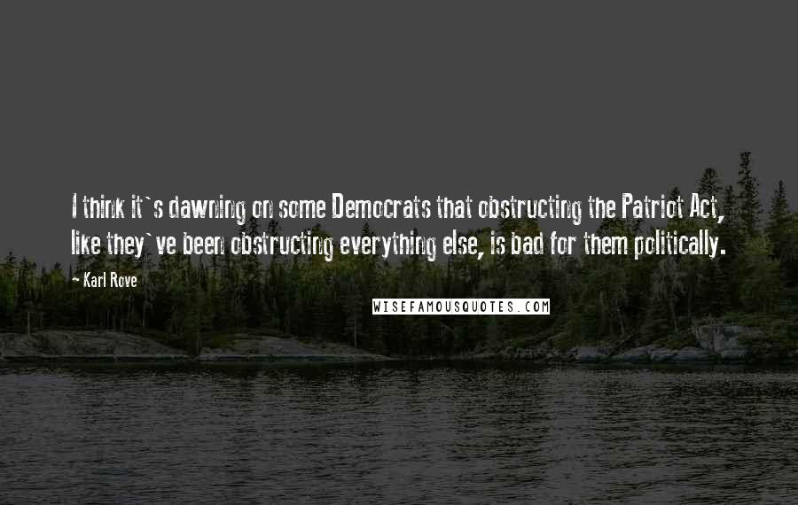 Karl Rove quotes: I think it's dawning on some Democrats that obstructing the Patriot Act, like they've been obstructing everything else, is bad for them politically.