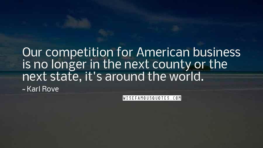 Karl Rove quotes: Our competition for American business is no longer in the next county or the next state, it's around the world.