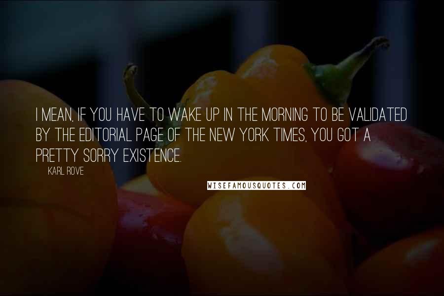 Karl Rove quotes: I mean, if you have to wake up in the morning to be validated by the editorial page of the New York Times, you got a pretty sorry existence. Karl Rove quotes: I mean, if you have to wake up in the morning to be validated by the editorial page of the New York Times, you got a pretty sorry existence.