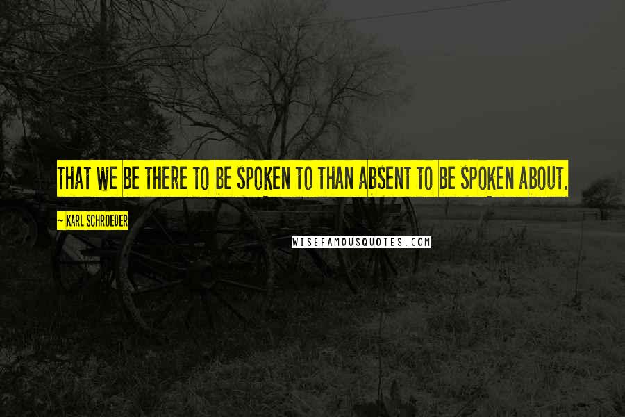 Karl Schroeder quotes: that we be there to be spoken to than absent to be spoken about.