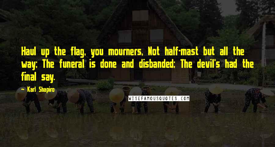 Karl Shapiro quotes: Haul up the flag, you mourners, Not half-mast but all the way; The funeral is done and disbanded; The devil's had the final say.