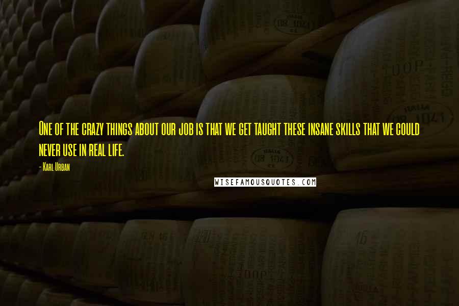 Karl Urban quotes: One of the crazy things about our job is that we get taught these insane skills that we could never use in real life. Karl Urban quotes: One of the crazy things about our job is that we get taught these insane skills that we could never use in real life.