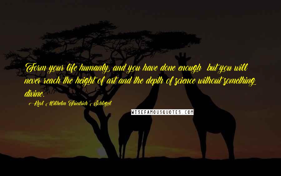 Karl Wilhelm Friedrich Schlegel quotes: Form your life humanly, and you have done enough: but you will never reach the height of art and the depth of science without something divine.