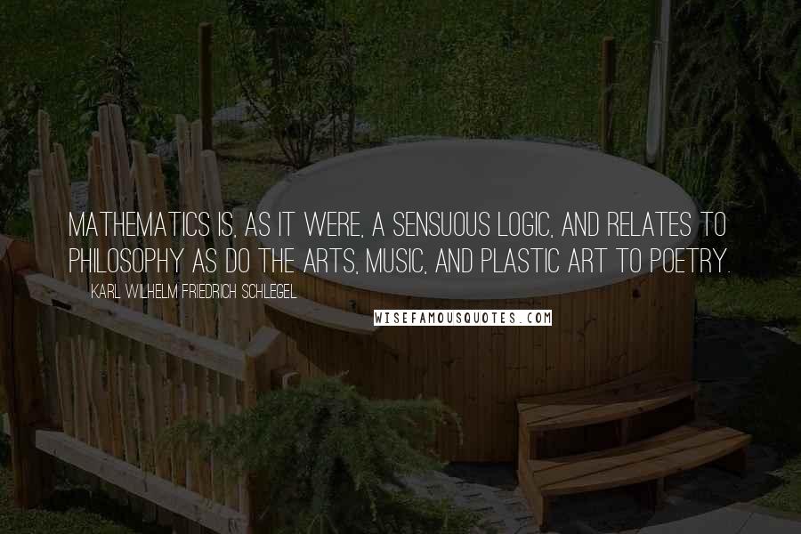 Karl Wilhelm Friedrich Schlegel quotes: Mathematics is, as it were, a sensuous logic, and relates to philosophy as do the arts, music, and plastic art to poetry.