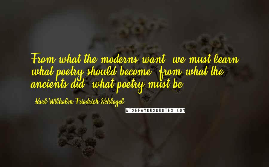 Karl Wilhelm Friedrich Schlegel quotes: From what the moderns want, we must learn what poetry should become; from what the ancients did, what poetry must be.