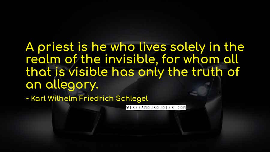 Karl Wilhelm Friedrich Schlegel quotes: A priest is he who lives solely in the realm of the invisible, for whom all that is visible has only the truth of an allegory.